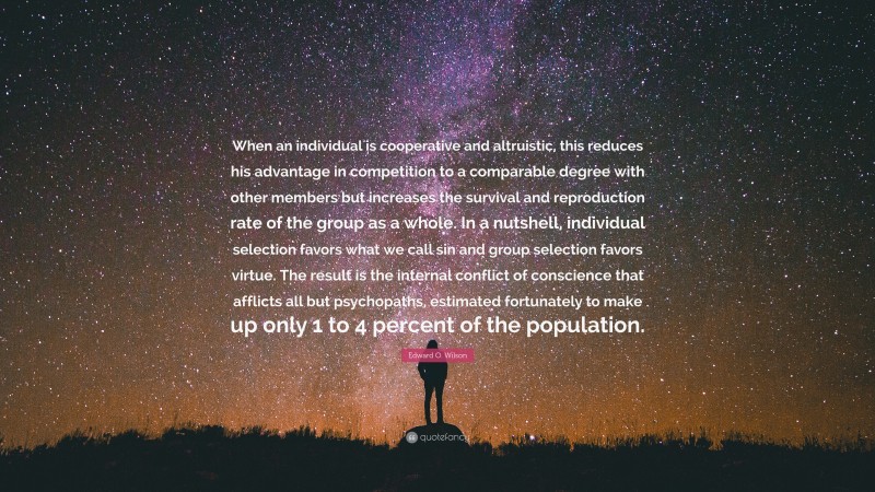 Edward O. Wilson Quote: “When an individual is cooperative and altruistic, this reduces his advantage in competition to a comparable degree with other members but increases the survival and reproduction rate of the group as a whole. In a nutshell, individual selection favors what we call sin and group selection favors virtue. The result is the internal conflict of conscience that afflicts all but psychopaths, estimated fortunately to make up only 1 to 4 percent of the population.”