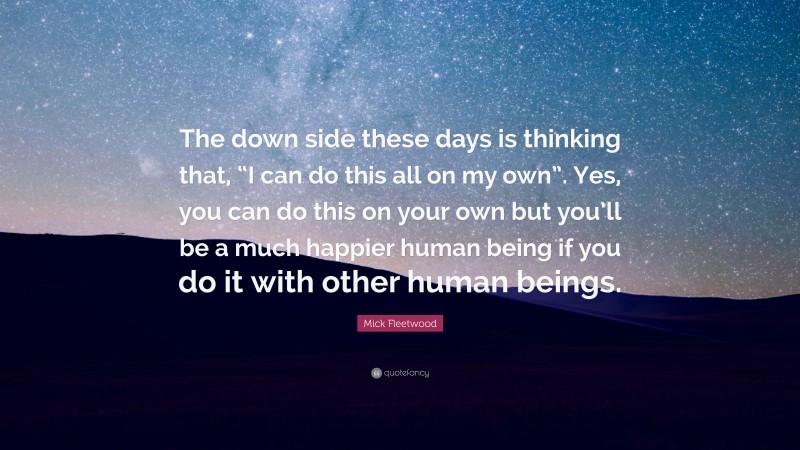Mick Fleetwood Quote: “The down side these days is thinking that, “I can do this all on my own”. Yes, you can do this on your own but you’ll be a much happier human being if you do it with other human beings.”