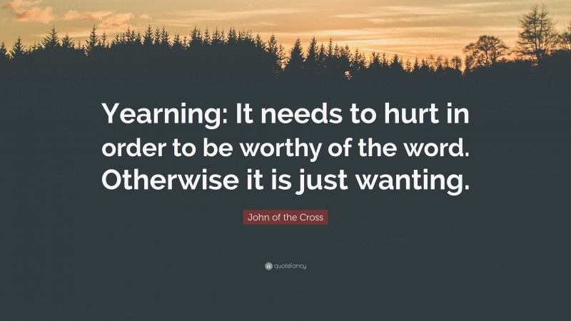 John of the Cross Quote: “Yearning: It needs to hurt in order to be worthy of the word. Otherwise it is just wanting.”