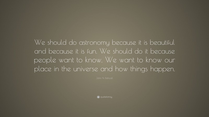 John N. Bahcall Quote: “We should do astronomy because it is beautiful and because it is fun. We should do it because people want to know. We want to know our place in the universe and how things happen.”