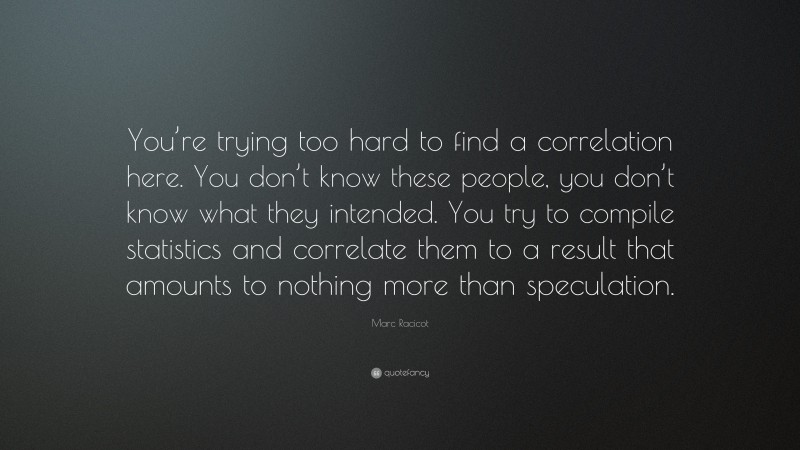 Marc Racicot Quote: “You’re trying too hard to find a correlation here. You don’t know these people, you don’t know what they intended. You try to compile statistics and correlate them to a result that amounts to nothing more than speculation.”