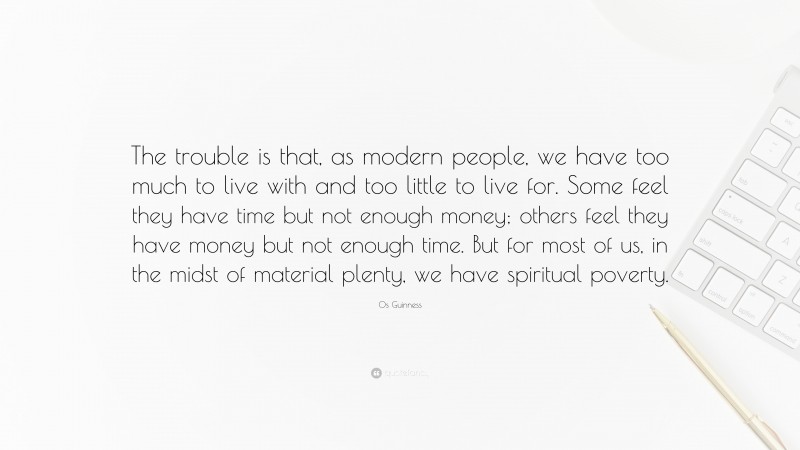 Os Guinness Quote: “The trouble is that, as modern people, we have too much to live with and too little to live for. Some feel they have time but not enough money; others feel they have money but not enough time. But for most of us, in the midst of material plenty, we have spiritual poverty.”