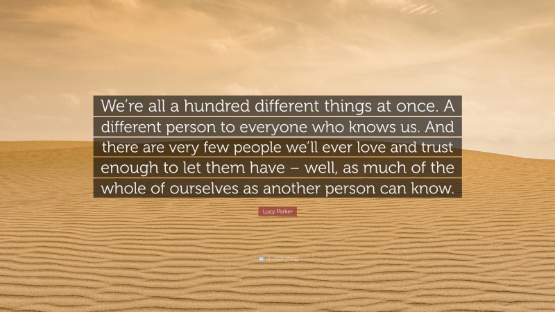 Lucy Parker Quote: “We’re all a hundred different things at once. A different person to everyone who knows us. And there are very few people we’ll ever love and trust enough to let them have – well, as much of the whole of ourselves as another person can know.”