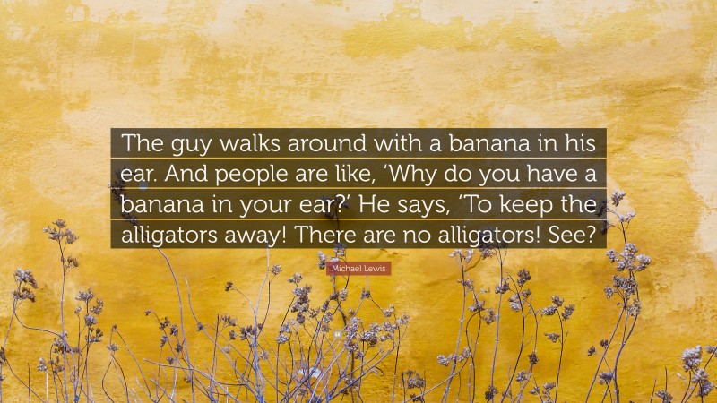 Michael Lewis Quote: “The guy walks around with a banana in his ear. And people are like, ‘Why do you have a banana in your ear?’ He says, ‘To keep the alligators away! There are no alligators! See?”