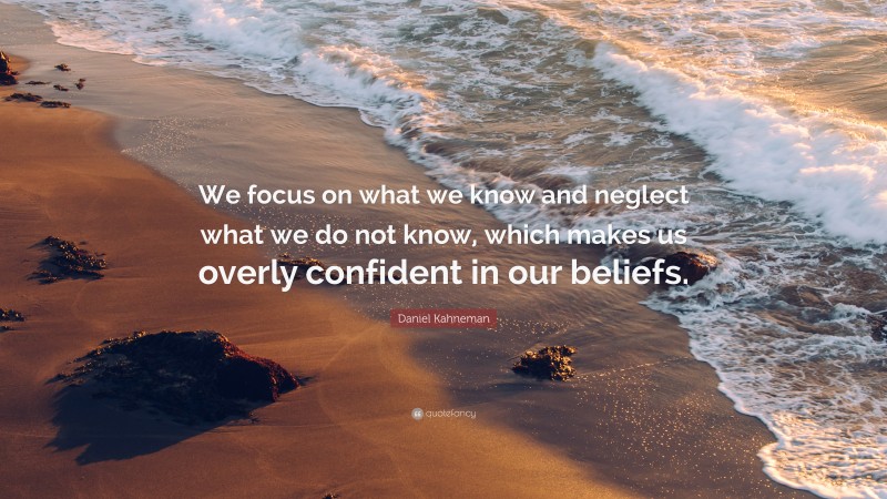 Daniel Kahneman Quote: “We focus on what we know and neglect what we do not know, which makes us overly confident in our beliefs.”