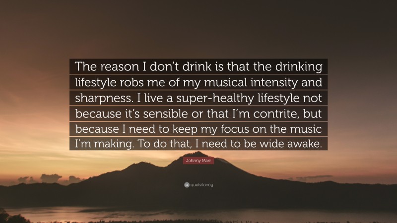 Johnny Marr Quote: “The reason I don’t drink is that the drinking lifestyle robs me of my musical intensity and sharpness. I live a super-healthy lifestyle not because it’s sensible or that I’m contrite, but because I need to keep my focus on the music I’m making. To do that, I need to be wide awake.”