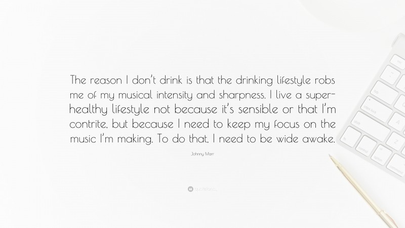 Johnny Marr Quote: “The reason I don’t drink is that the drinking lifestyle robs me of my musical intensity and sharpness. I live a super-healthy lifestyle not because it’s sensible or that I’m contrite, but because I need to keep my focus on the music I’m making. To do that, I need to be wide awake.”