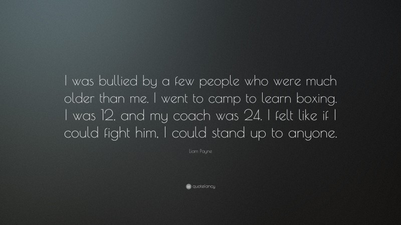Liam Payne Quote: “I was bullied by a few people who were much older than me. I went to camp to learn boxing. I was 12, and my coach was 24. I felt like if I could fight him, I could stand up to anyone.”