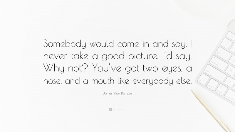 James Van Der Zee Quote: “Somebody would come in and say, I never take a good picture. I’d say, Why not? You’ve got two eyes, a nose, and a mouth like everybody else.”