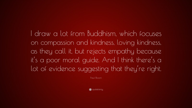 Paul Bloom Quote: “I draw a lot from Buddhism, which focuses on compassion and kindness, loving kindness, as they call it, but rejects empathy because it’s a poor moral guide. And I think there’s a lot of evidence suggesting that they’re right.”