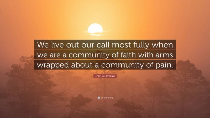 John M. Perkins Quote: “We live out our call most fully when we are a community of faith with arms wrapped about a community of pain.”
