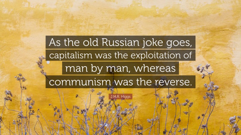 J.M.R. Higgs Quote: “As the old Russian joke goes, capitalism was the exploitation of man by man, whereas communism was the reverse.”