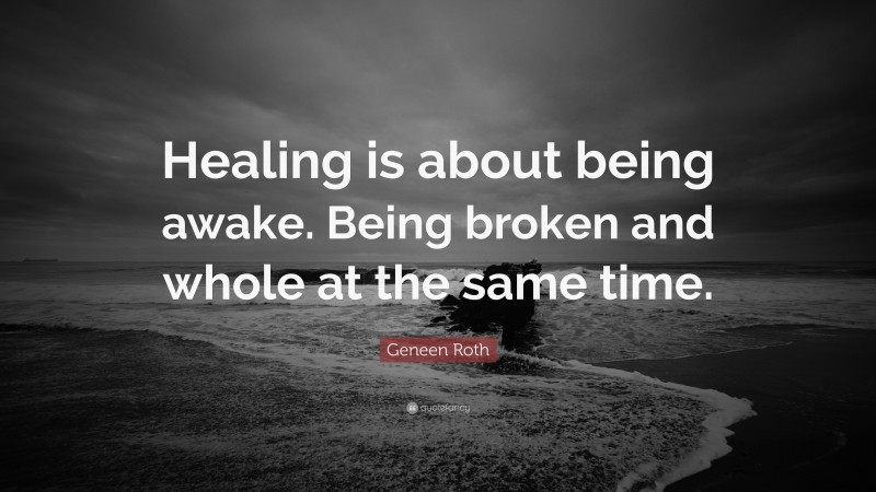 Geneen Roth Quote: “Healing is about being awake. Being broken and whole at the same time.”