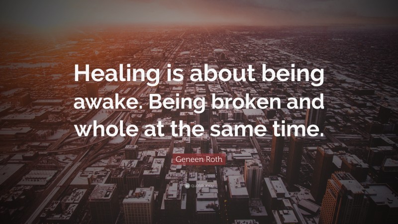 Geneen Roth Quote: “Healing is about being awake. Being broken and whole at the same time.”