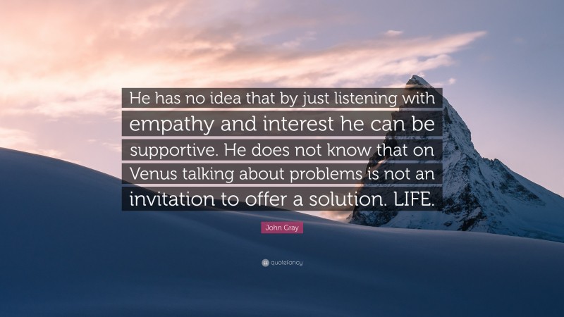 John Gray Quote: “He has no idea that by just listening with empathy and interest he can be supportive. He does not know that on Venus talking about problems is not an invitation to offer a solution. LIFE.”