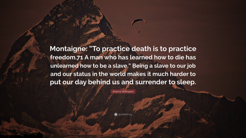 Arianna Huffington Quote: “Montaigne: “To practice death is to practice freedom.71 A man who has learned how to die has unlearned how to be a slave.” Being a slave to our job and our status in the world makes it much harder to put our day behind us and surrender to sleep.”