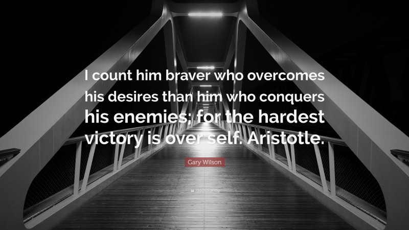 Gary Wilson Quote: “I count him braver who overcomes his desires than him who conquers his enemies; for the hardest victory is over self. Aristotle.”