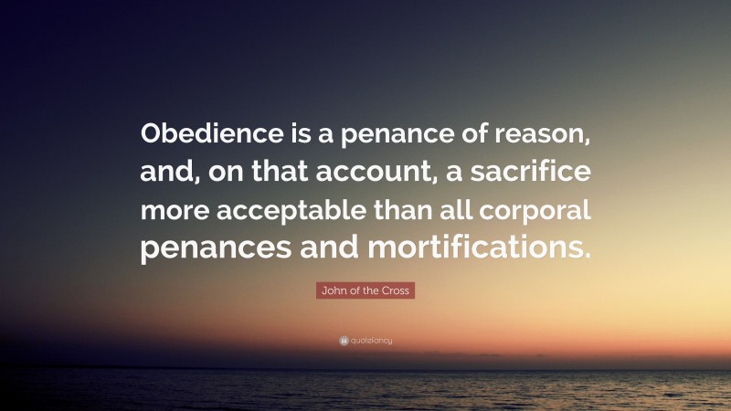 John of the Cross Quote: “Obedience is a penance of reason, and, on that account, a sacrifice more acceptable than all corporal penances and mortifications.”