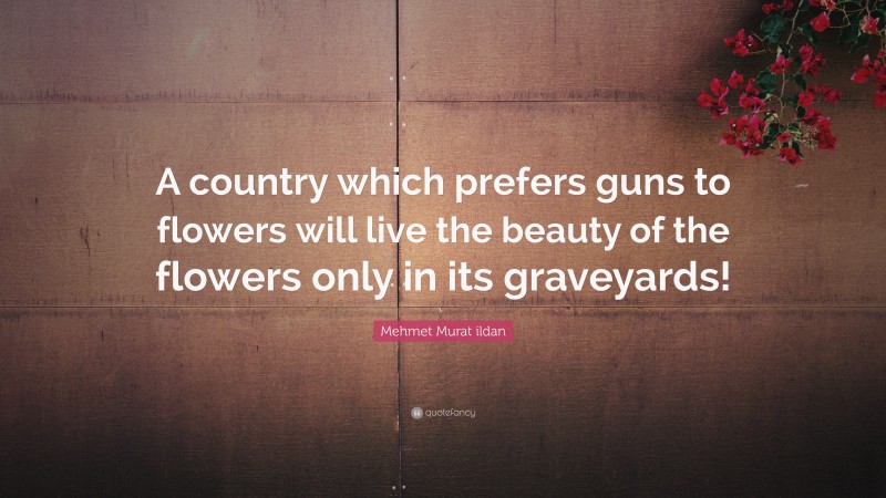 Mehmet Murat ildan Quote: “A country which prefers guns to flowers will live the beauty of the flowers only in its graveyards!”