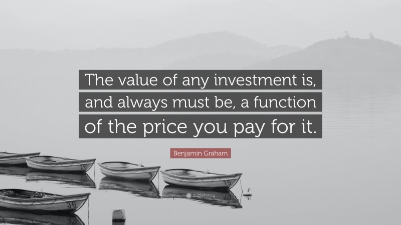 Benjamin Graham Quote: “The value of any investment is, and always must be, a function of the price you pay for it.”