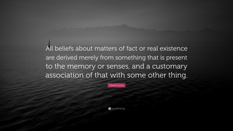 David Hume Quote: “All beliefs about matters of fact or real existence are derived merely from something that is present to the memory or senses, and a customary association of that with some other thing.”