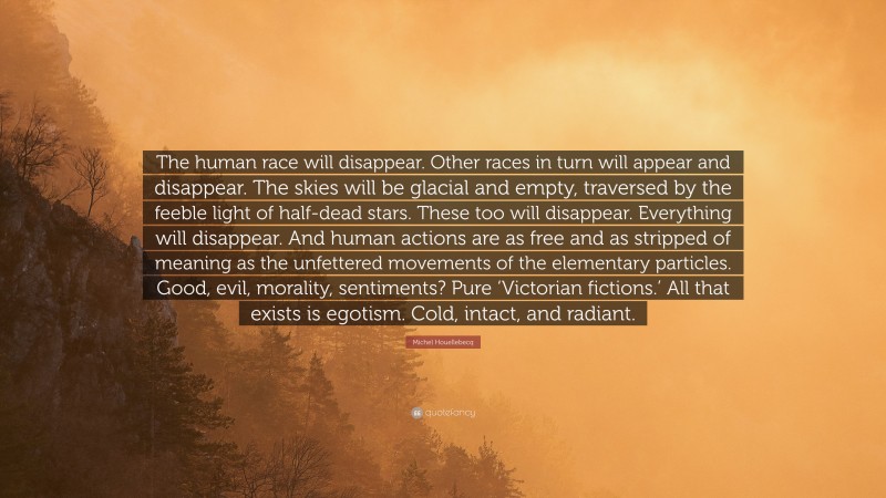 Michel Houellebecq Quote: “The human race will disappear. Other races in turn will appear and disappear. The skies will be glacial and empty, traversed by the feeble light of half-dead stars. These too will disappear. Everything will disappear. And human actions are as free and as stripped of meaning as the unfettered movements of the elementary particles. Good, evil, morality, sentiments? Pure ‘Victorian fictions.’ All that exists is egotism. Cold, intact, and radiant.”