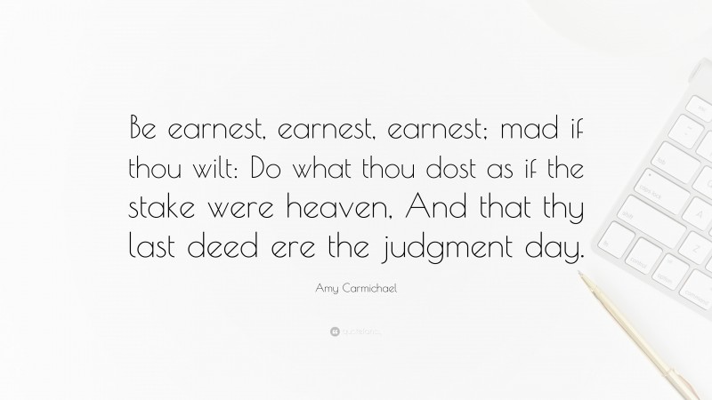 Amy Carmichael Quote: “Be earnest, earnest, earnest; mad if thou wilt: Do what thou dost as if the stake were heaven, And that thy last deed ere the judgment day.”