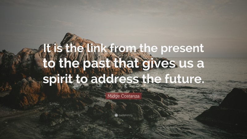 Midge Costanza Quote: “It is the link from the present to the past that gives us a spirit to address the future.”