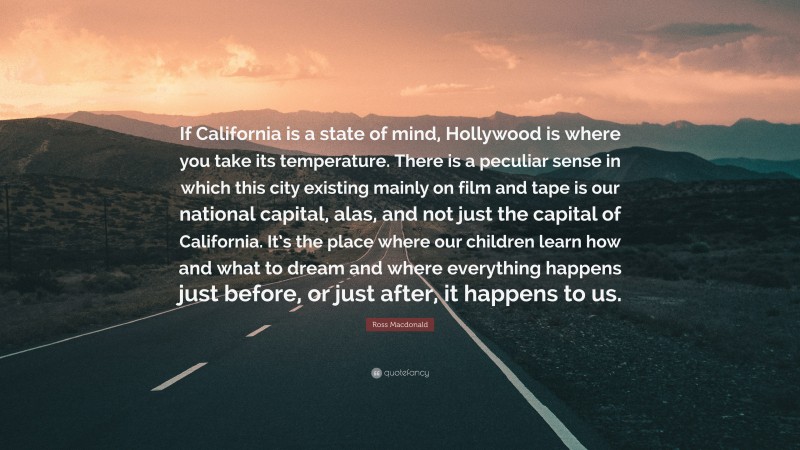 Ross Macdonald Quote: “If California is a state of mind, Hollywood is where you take its temperature. There is a peculiar sense in which this city existing mainly on film and tape is our national capital, alas, and not just the capital of California. It’s the place where our children learn how and what to dream and where everything happens just before, or just after, it happens to us.”