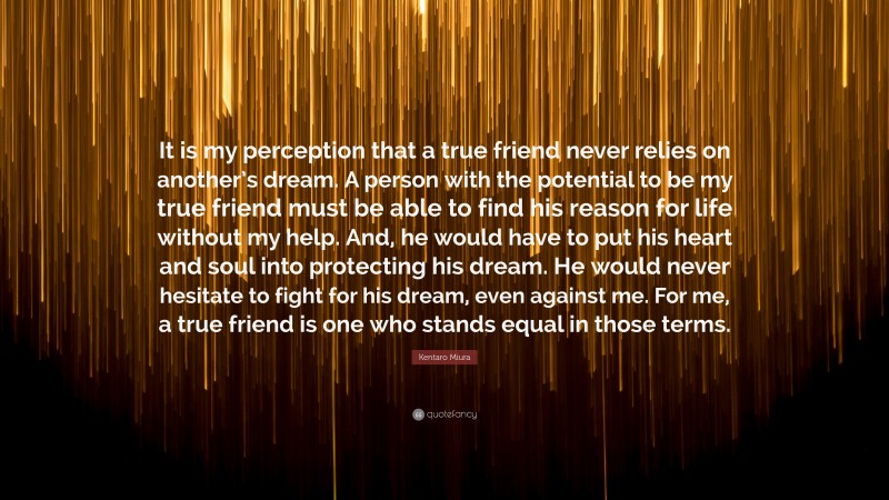 Kentaro Miura Quote: “It is my perception that a true friend never relies on another’s dream. A person with the potential to be my true friend must be able to find his reason for life without my help. And, he would have to put his heart and soul into protecting his dream. He would never hesitate to fight for his dream, even against me. For me, a true friend is one who stands equal in those terms.”