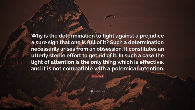 Simone Weil Quote: “Why is the determination to fight against a prejudice a sure sign that one is full of it? Such a determination necessarily arises from an obsession. It constitutes an utterly sterile effort to get rid of it. In such a case the light of attention is the only thing which is effective, and it is not compatible with a polemical intention.”