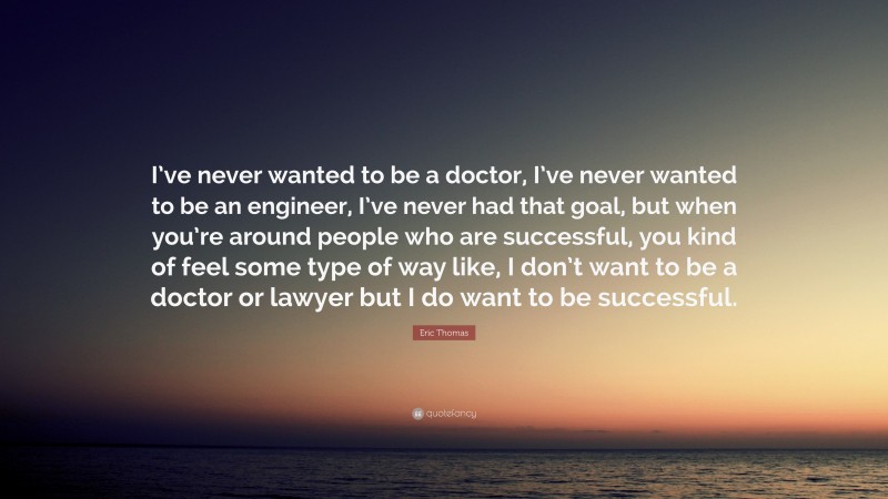 Eric Thomas Quote: “I’ve never wanted to be a doctor, I’ve never wanted to be an engineer, I’ve never had that goal, but when you’re around people who are successful, you kind of feel some type of way like, I don’t want to be a doctor or lawyer but I do want to be successful.”