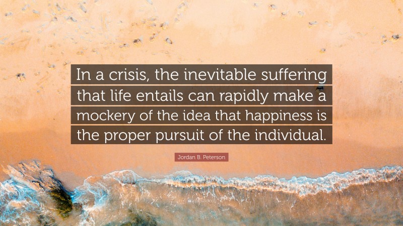 Jordan B. Peterson Quote: “In a crisis, the inevitable suffering that life entails can rapidly make a mockery of the idea that happiness is the proper pursuit of the individual.”