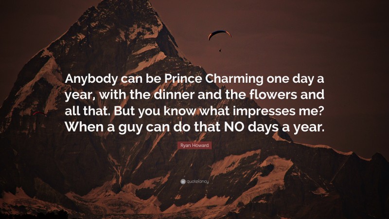 Ryan Howard Quote: “Anybody can be Prince Charming one day a year, with the dinner and the flowers and all that. But you know what impresses me? When a guy can do that NO days a year.”