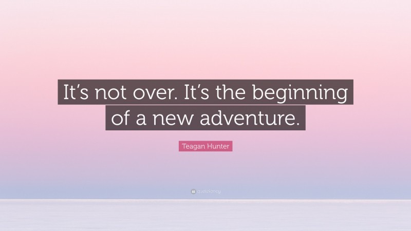 Teagan Hunter Quote: “It’s not over. It’s the beginning of a new adventure.”