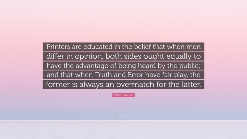 Walter Isaacson Quote: “Printers are educated in the belief that when men differ in opinion, both sides ought equally to have the advantage of being heard by the public; and that when Truth and Error have fair play, the former is always an overmatch for the latter.”