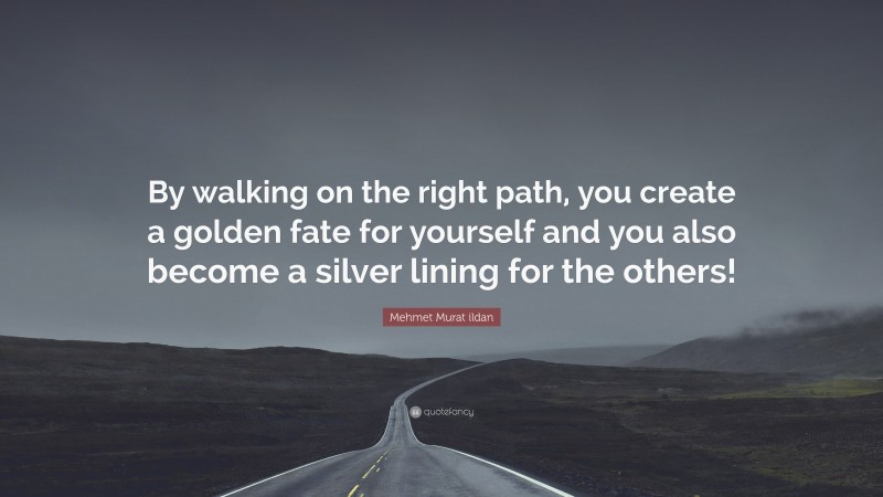 Mehmet Murat ildan Quote: “By walking on the right path, you create a golden fate for yourself and you also become a silver lining for the others!”