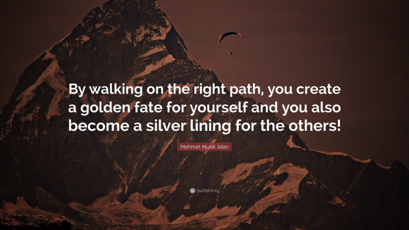 Mehmet Murat ildan Quote: “By walking on the right path, you create a golden fate for yourself and you also become a silver lining for the others!”