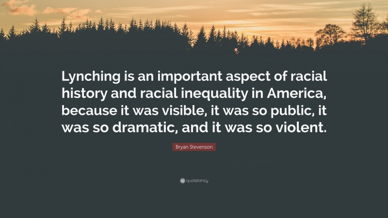 Bryan Stevenson Quote: “Lynching is an important aspect of racial history and racial inequality in America, because it was visible, it was so public, it was so dramatic, and it was so violent.”