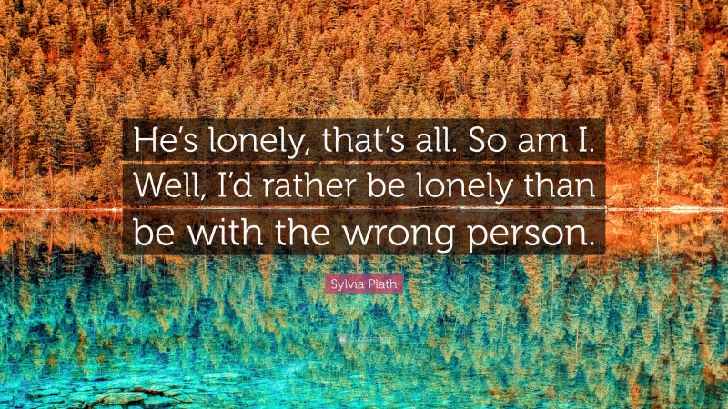Sylvia Plath Quote: “He’s lonely, that’s all. So am I. Well, I’d rather be lonely than be with the wrong person.”