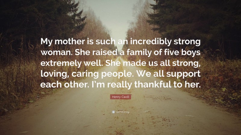 Henry Cavill Quote: “My mother is such an incredibly strong woman. She raised a family of five boys extremely well. She made us all strong, loving, caring people. We all support each other. I’m really thankful to her.”