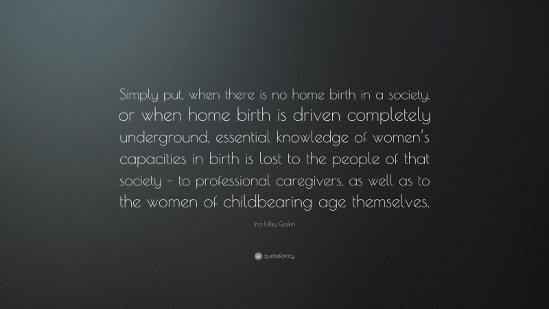 Ina May Gaskin Quote: “Simply put, when there is no home birth in a society, or when home birth is driven completely underground, essential knowledge of women’s capacities in birth is lost to the people of that society – to professional caregivers, as well as to the women of childbearing age themselves.”