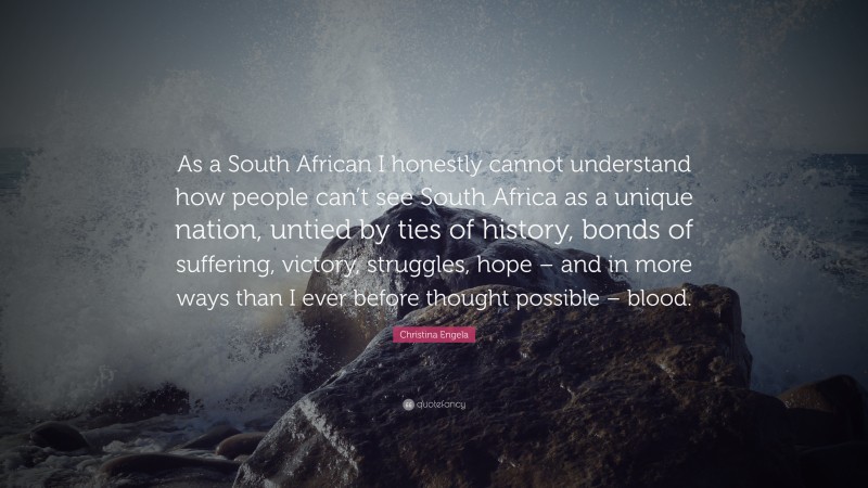 Christina Engela Quote: “As a South African I honestly cannot understand how people can’t see South Africa as a unique nation, untied by ties of history, bonds of suffering, victory, struggles, hope – and in more ways than I ever before thought possible – blood.”