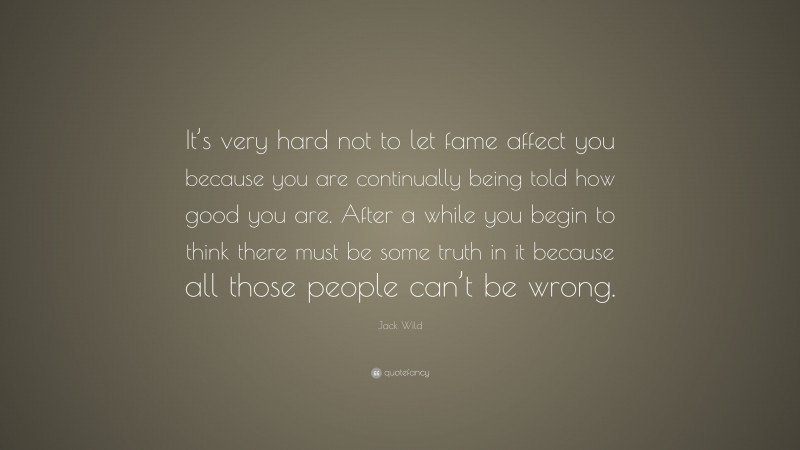 Jack Wild Quote: “It’s very hard not to let fame affect you because you are continually being told how good you are. After a while you begin to think there must be some truth in it because all those people can’t be wrong.”