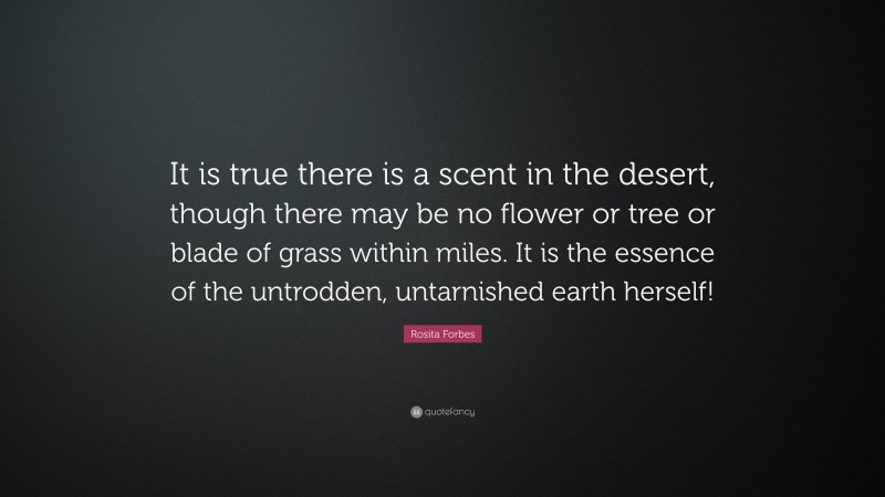 Rosita Forbes Quote: “It is true there is a scent in the desert, though there may be no flower or tree or blade of grass within miles. It is the essence of the untrodden, untarnished earth herself!”