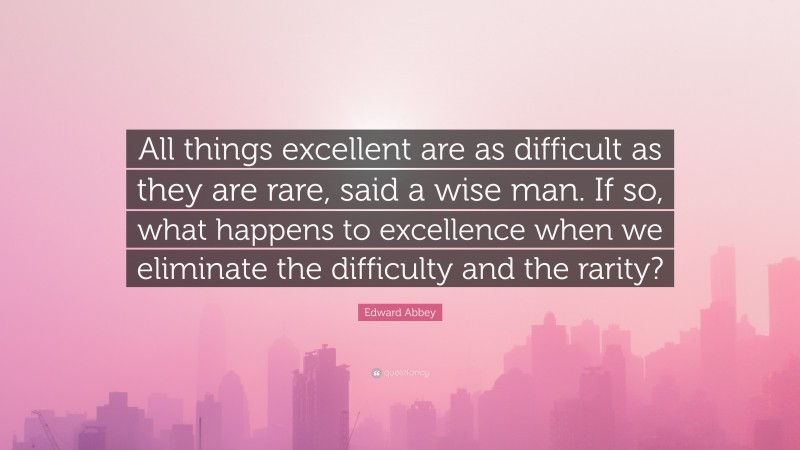 Edward Abbey Quote: “All things excellent are as difficult as they are rare, said a wise man. If so, what happens to excellence when we eliminate the difficulty and the rarity?”