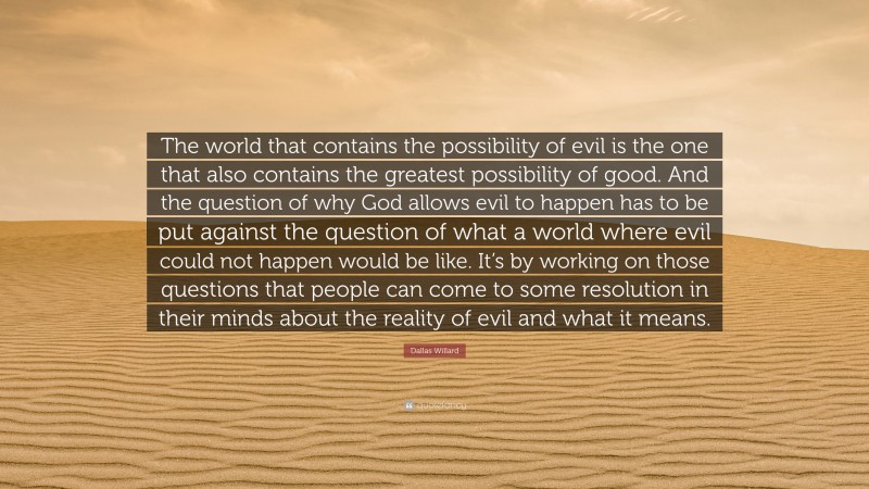 Dallas Willard Quote: “The world that contains the possibility of evil is the one that also contains the greatest possibility of good. And the question of why God allows evil to happen has to be put against the question of what a world where evil could not happen would be like. It’s by working on those questions that people can come to some resolution in their minds about the reality of evil and what it means.”