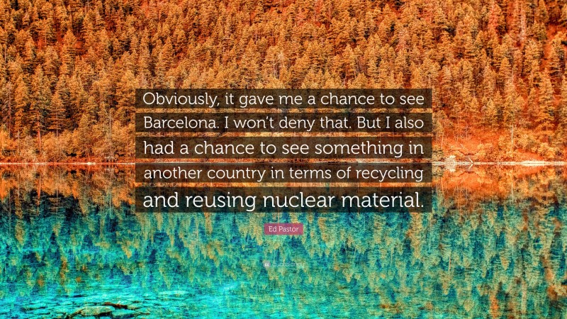 Ed Pastor Quote: “Obviously, it gave me a chance to see Barcelona. I won’t deny that. But I also had a chance to see something in another country in terms of recycling and reusing nuclear material.”