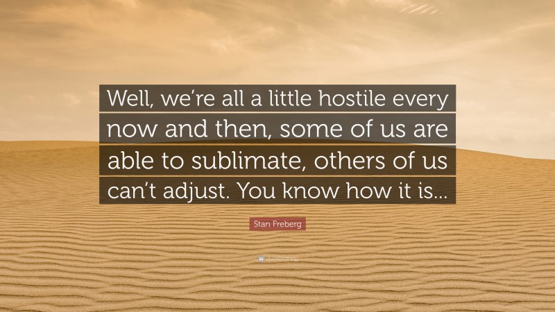 Stan Freberg Quote: “Well, we’re all a little hostile every now and then, some of us are able to sublimate, others of us can’t adjust. You know how it is...”
