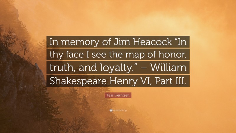 Tess Gerritsen Quote: “In memory of Jim Heacock “In thy face I see the map of honor, truth, and loyalty.” – William Shakespeare Henry VI, Part III.”